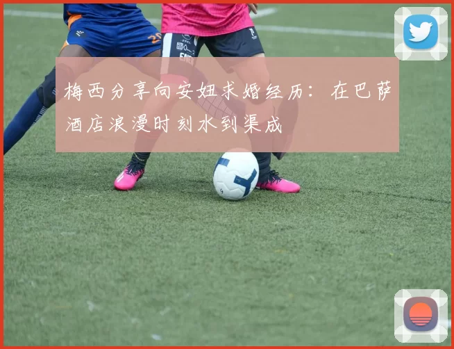 梅西分享向安妞求婚经历：在巴萨酒店浪漫时刻水到渠成