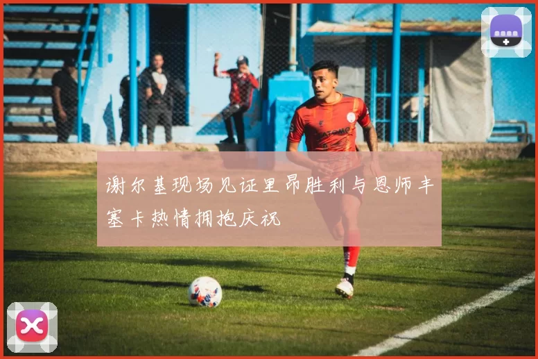 谢尔基现场见证里昂胜利与恩师丰塞卡热情拥抱庆祝