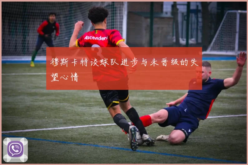 穆斯卡特谈球队进步与未晋级的失望心情